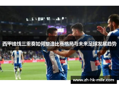 西甲锋线三重奏如何塑造比赛格局与未来足球发展趋势 西甲锋线三重奏如何塑造比赛格局与未来足球发展趋势
