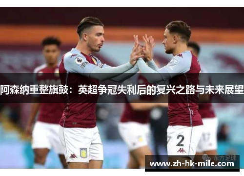 阿森纳重整旗鼓：英超争冠失利后的复兴之路与未来展望