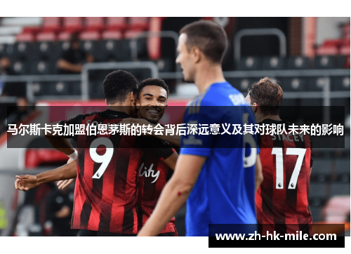 马尔斯卡克加盟伯恩茅斯的转会背后深远意义及其对球队未来的影响 马尔斯卡克加盟伯恩茅斯的转会背后深远意义及其对球队未来的影响