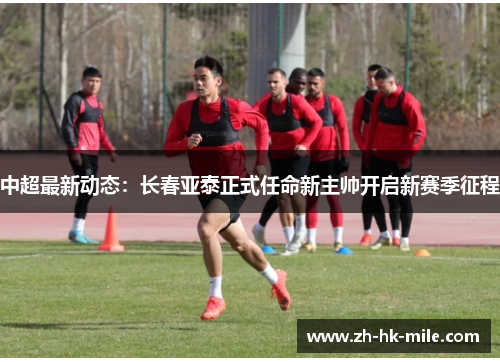 中超最新动态：长春亚泰正式任命新主帅开启新赛季征程